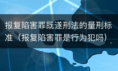 报复陷害罪既遂刑法的量刑标准（报复陷害罪是行为犯吗）