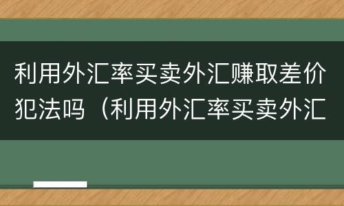 利用外汇率买卖外汇赚取差价犯法吗（利用外汇率买卖外汇赚取差价犯法吗判几年）