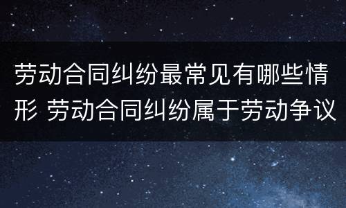 劳动合同纠纷最常见有哪些情形 劳动合同纠纷属于劳动争议纠纷吗
