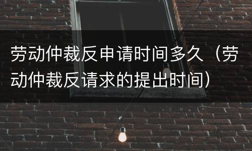 劳动仲裁反申请时间多久（劳动仲裁反请求的提出时间）