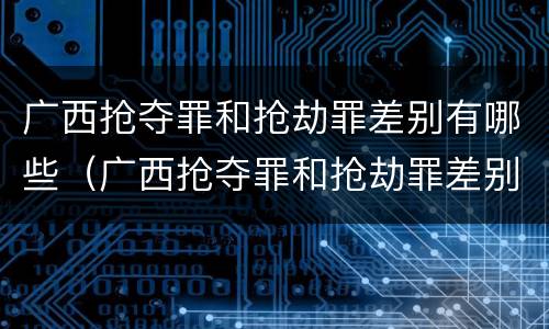 广西抢夺罪和抢劫罪差别有哪些（广西抢夺罪和抢劫罪差别有哪些案例）
