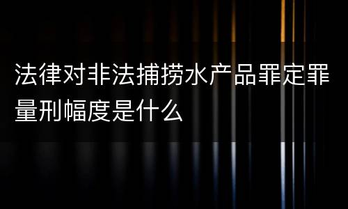 法律对非法捕捞水产品罪定罪量刑幅度是什么