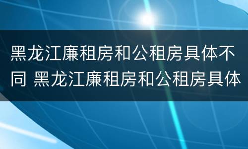 黑龙江廉租房和公租房具体不同 黑龙江廉租房和公租房具体不同吗