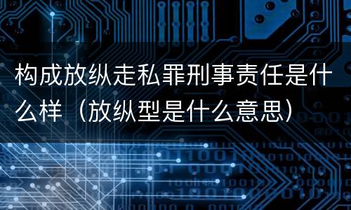 构成放纵走私罪刑事责任是什么样（放纵型是什么意思）