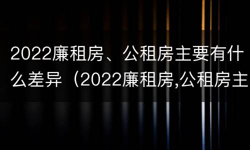 2022廉租房、公租房主要有什么差异（2022廉租房,公租房主要有什么差异呢）