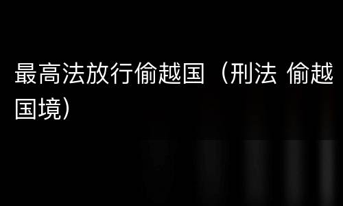 最高法放行偷越国（刑法 偷越国境）