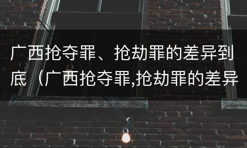 广西抢夺罪、抢劫罪的差异到底（广西抢夺罪,抢劫罪的差异到底有多大）