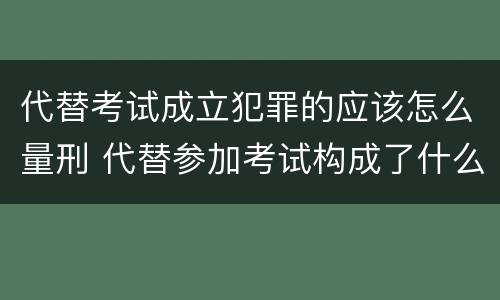 代替考试成立犯罪的应该怎么量刑 代替参加考试构成了什么犯罪