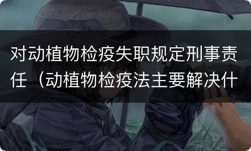 对动植物检疫失职规定刑事责任（动植物检疫法主要解决什么问题?）