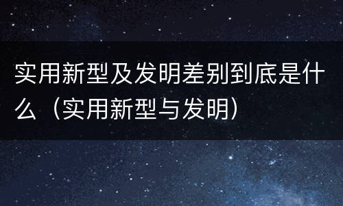 实用新型及发明差别到底是什么（实用新型与发明）