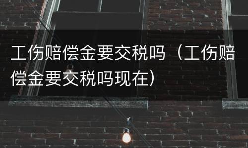 工伤赔偿金要交税吗（工伤赔偿金要交税吗现在）