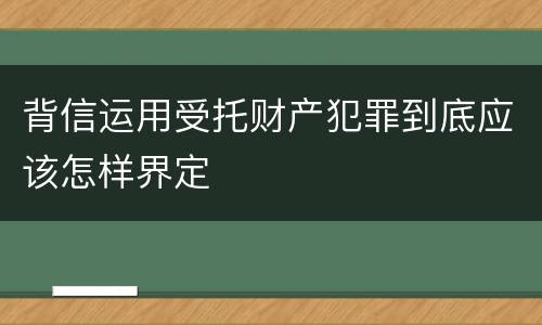 背信运用受托财产犯罪到底应该怎样界定