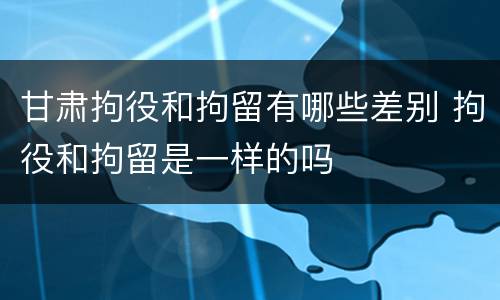甘肃拘役和拘留有哪些差别 拘役和拘留是一样的吗