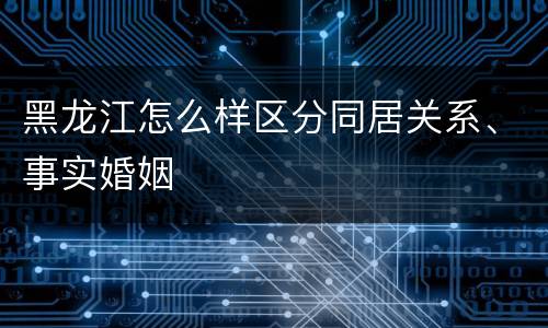 黑龙江怎么样区分同居关系、事实婚姻