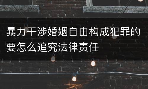 暴力干涉婚姻自由构成犯罪的要怎么追究法律责任