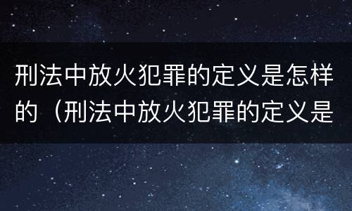 刑法中放火犯罪的定义是怎样的（刑法中放火犯罪的定义是怎样的行为）
