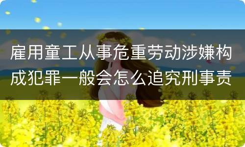 雇用童工从事危重劳动涉嫌构成犯罪一般会怎么追究刑事责任