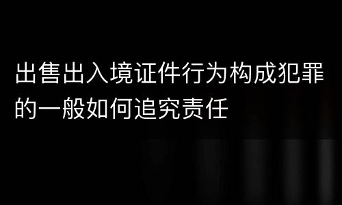 出售出入境证件行为构成犯罪的一般如何追究责任