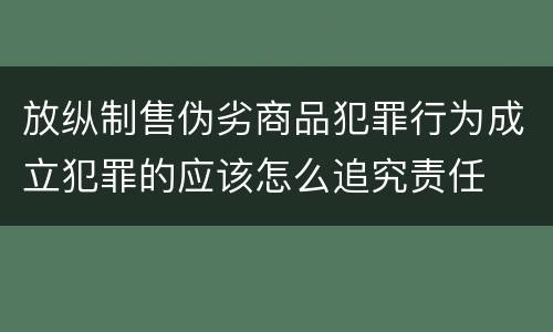 放纵制售伪劣商品犯罪行为成立犯罪的应该怎么追究责任