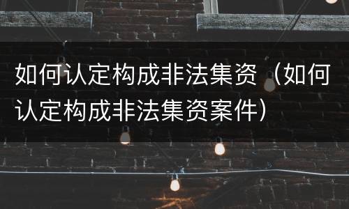 如何认定构成非法集资（如何认定构成非法集资案件）