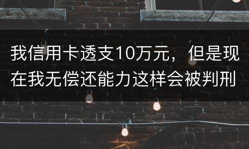 我信用卡透支10万元，但是现在我无偿还能力这样会被判刑吗？会判刑多少年