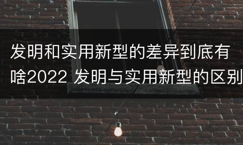 发明和实用新型的差异到底有啥2022 发明与实用新型的区别有哪些
