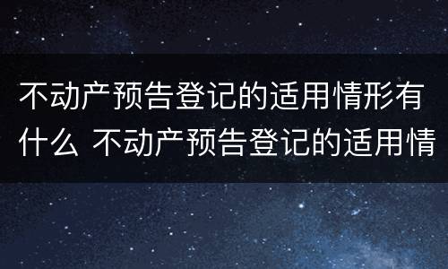 不动产预告登记的适用情形有什么 不动产预告登记的适用情形有什么要求
