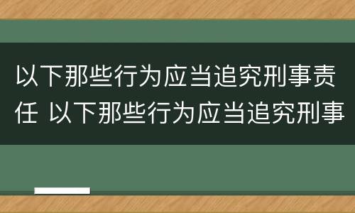以下那些行为应当追究刑事责任 以下那些行为应当追究刑事责任