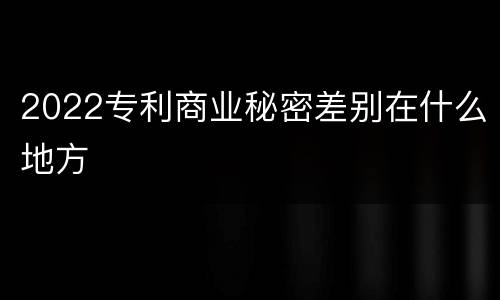 2022专利商业秘密差别在什么地方