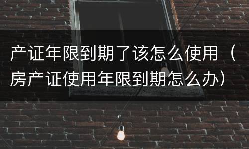 产证年限到期了该怎么使用（房产证使用年限到期怎么办）