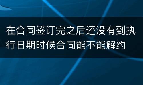 在合同签订完之后还没有到执行日期时候合同能不能解约