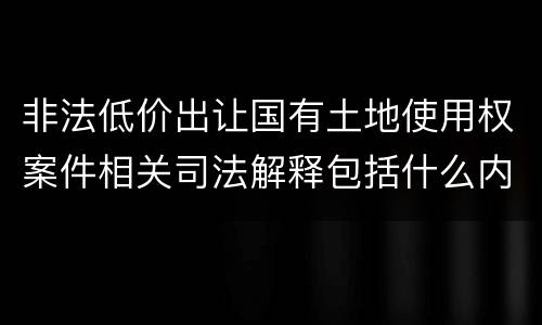 非法低价出让国有土地使用权案件相关司法解释包括什么内容