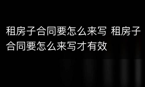 租房子合同要怎么来写 租房子合同要怎么来写才有效