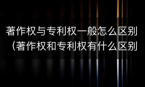 著作权与专利权一般怎么区别（著作权和专利权有什么区别）