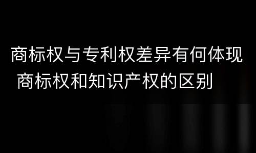 商标权与专利权差异有何体现 商标权和知识产权的区别