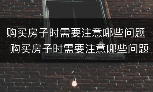 购买房子时需要注意哪些问题 购买房子时需要注意哪些问题和细节