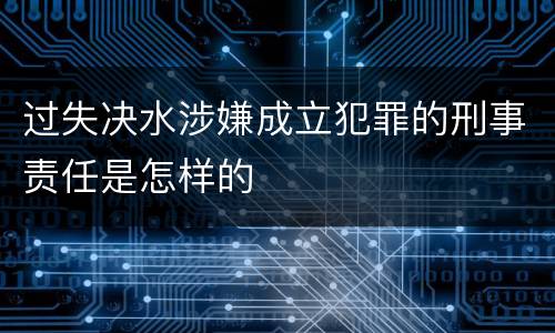 过失决水涉嫌成立犯罪的刑事责任是怎样的