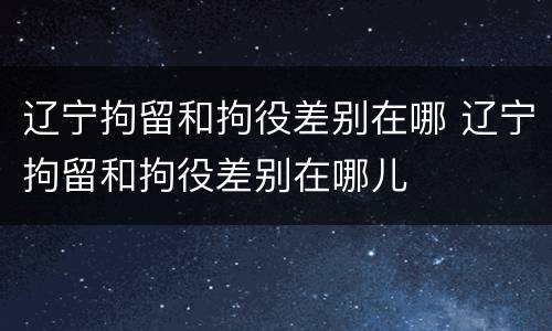 辽宁拘留和拘役差别在哪 辽宁拘留和拘役差别在哪儿