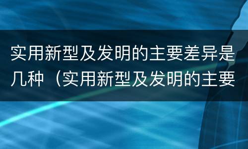 实用新型及发明的主要差异是几种（实用新型及发明的主要差异是几种方法）