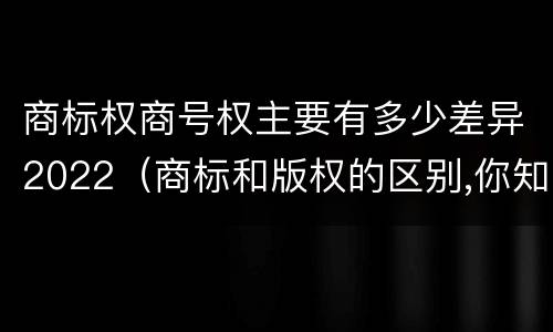 商标权商号权主要有多少差异2022（商标和版权的区别,你知道多少?）