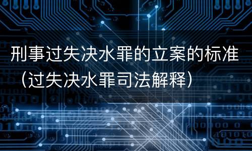 刑事过失决水罪的立案的标准（过失决水罪司法解释）