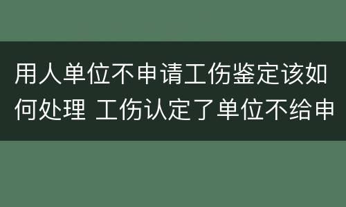 用人单位不申请工伤鉴定该如何处理 工伤认定了单位不给申请鉴定怎么办