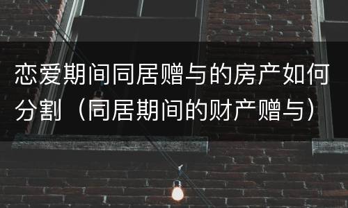 恋爱期间同居赠与的房产如何分割（同居期间的财产赠与）