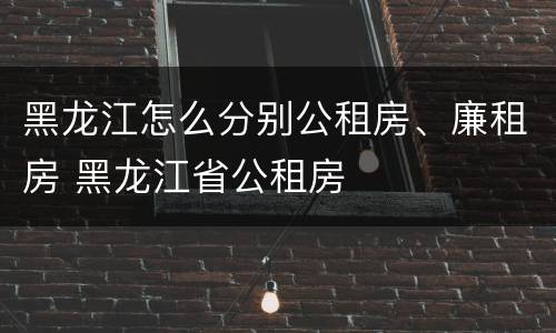 黑龙江怎么分别公租房、廉租房 黑龙江省公租房