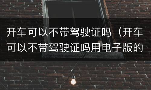 开车可以不带驾驶证吗（开车可以不带驾驶证吗用电子版的）