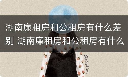 湖南廉租房和公租房有什么差别 湖南廉租房和公租房有什么差别嘛