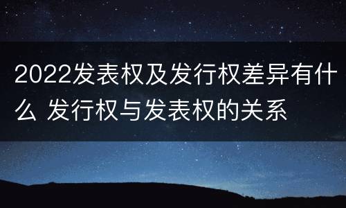 2022发表权及发行权差异有什么 发行权与发表权的关系