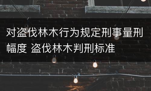 对盗伐林木行为规定刑事量刑幅度 盗伐林木判刑标准