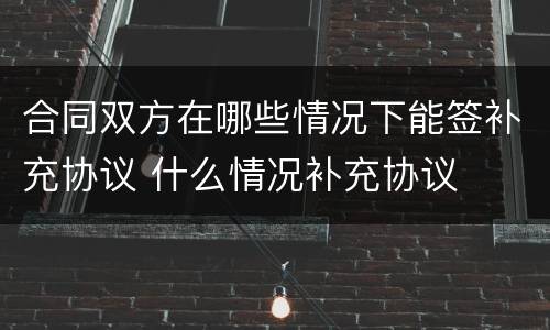 合同双方在哪些情况下能签补充协议 什么情况补充协议