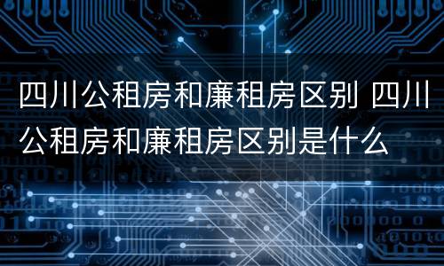 四川公租房和廉租房区别 四川公租房和廉租房区别是什么
